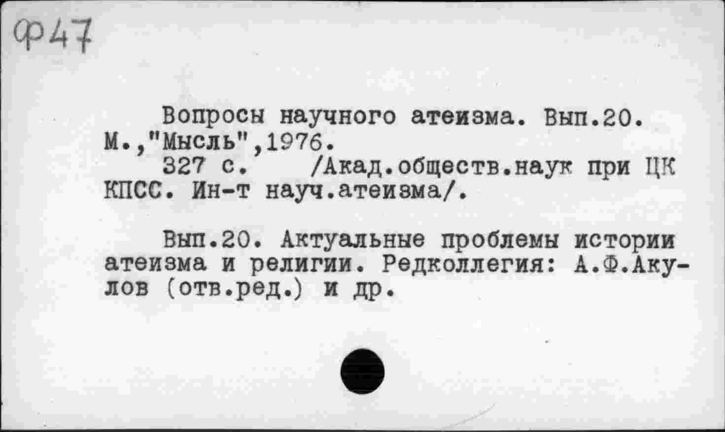 ﻿Ф47
Вопросы научного атеизма. Вып.20.
М.,"Мысль",1976.
327 с. /Акад.обществ.наук при ЦК КПСС. Ин-т науч.атеизма/.
Вып.20. Актуальные проблемы истории атеизма и религии. Редколлегия: А.Ф.Акулов (отв.ред.) и др.